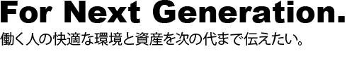 For Next Generation.働く人の快適な環境と資産を次の代まで伝えたい。